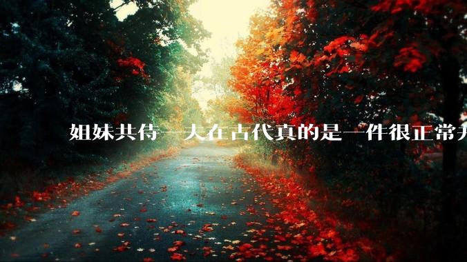 姐妹共侍一夫在古代真的是一件很正常并且值得称赞的事情吗？